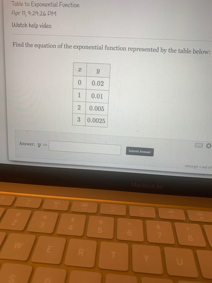 Table to Exponential Function
Apr 11, 9:29:26 PM
Watch help video
Find the equation of the exponential function represented by the table below:
0.02
1
0.01
2
0.005
3.
0.0025
Answer: Y =
Submit Answer
attempt 1 out of
MacBook Air
80
888
F4
F3
17
24
2.
4.
7.
W
T.
E.
