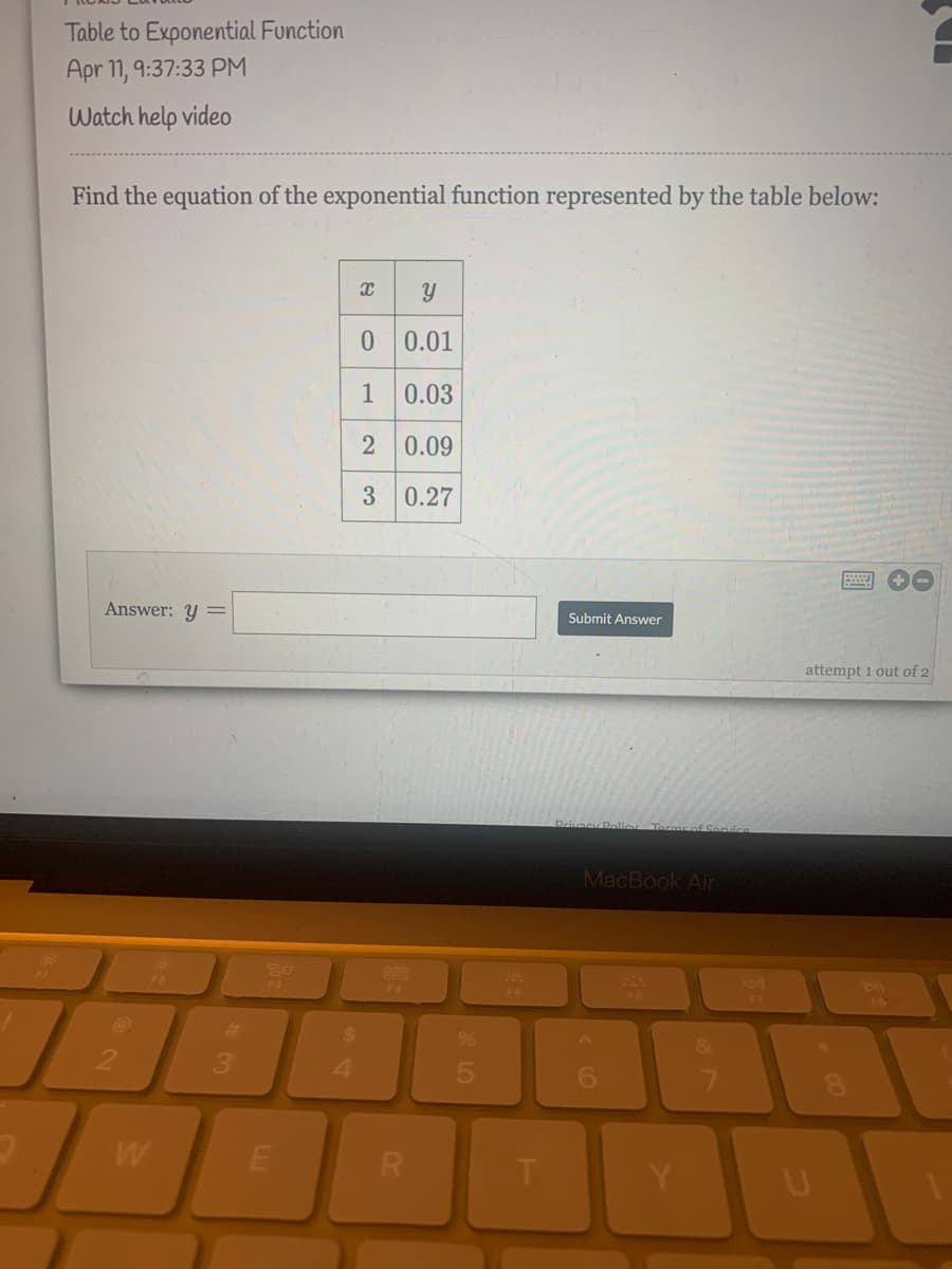Table to Exponential Function
Apr 11, 9:37:33 PM
Watch help video
Find the equation of the exponential function represented by the table below:
0 0.01
1
0.03
2 0.09
0.27
Answer: Y
Submit Answer
attempt 1 out of 2
Drivacy Polio Terms of Senvice
MacBook Air
888
F3
FA
%23
&
3.
4.
6.
W
R
