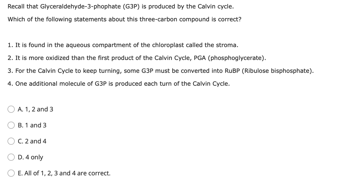 Recall that Glyceraldehyde-3-phophate (G3P) is produced by the Calvin cycle.
Which of the following statements about this three-carbon compound is correct?
1. It is found in the aqueous compartment of the chloroplast called the stroma.
2. It is more oxidized than the first product of the Calvin Cycle, PGA (phosphoglycerate).
3. For the Calvin Cycle to keep turning, some G3P must be converted into RUBP (Ribulose bisphosphate).
4. One additional molecule of G3P is produced each turn of the Calvin Cycle.
A. 1, 2 and 3
B. 1 and 3
C. 2 and 4
D. 4 only
E. All of 1, 2, 3 and 4 are correct.
