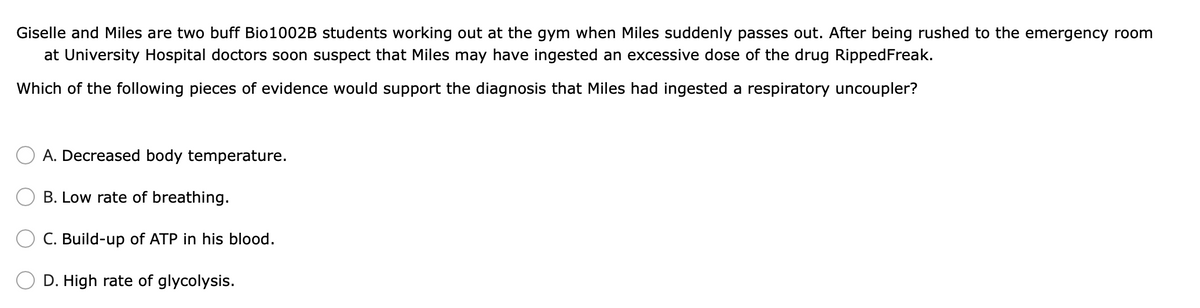 Giselle and Miles are two buff Bio1002B students working out at the gym when Miles suddenly passes out. After being rushed to the emergency room
at University Hospital doctors soon suspect that Miles may have ingested an excessive dose of the drug RippedFreak.
Which of the following pieces of evidence would support the diagnosis that Miles had ingested a respiratory uncoupler?
A. Decreased body temperature.
B. Low rate of breathing.
C. Build-up of ATP in his blood.
D. High rate of glycolysis.
