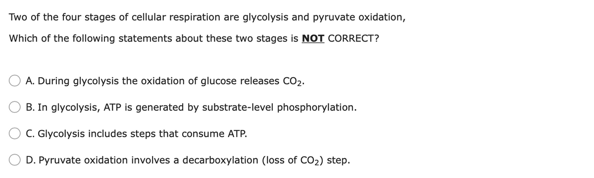 Two of the four stages of cellular respiration are glycolysis and pyruvate oxidation,
Which of the following statements about these two stages is NOT CORRECT?
A. During glycolysis the oxidation of glucose releases CO2.
B. In glycolysis, ATP is generated by substrate-level phosphorylation.
C. Glycolysis includes steps that consume ATP.
D. Pyruvate oxidation involves a decarboxylation (loss of CO2) step.
