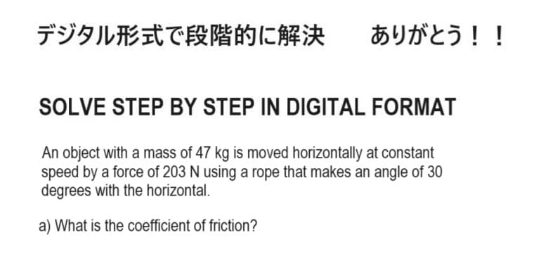 デジタル形式で段階的に解決
ありがとう!!
SOLVE STEP BY STEP IN DIGITAL FORMAT
An object with a mass of 47 kg is moved horizontally at constant
speed by a force of 203 N using a rope that makes an angle of 30
degrees with the horizontal.
a) What is the coefficient of friction?