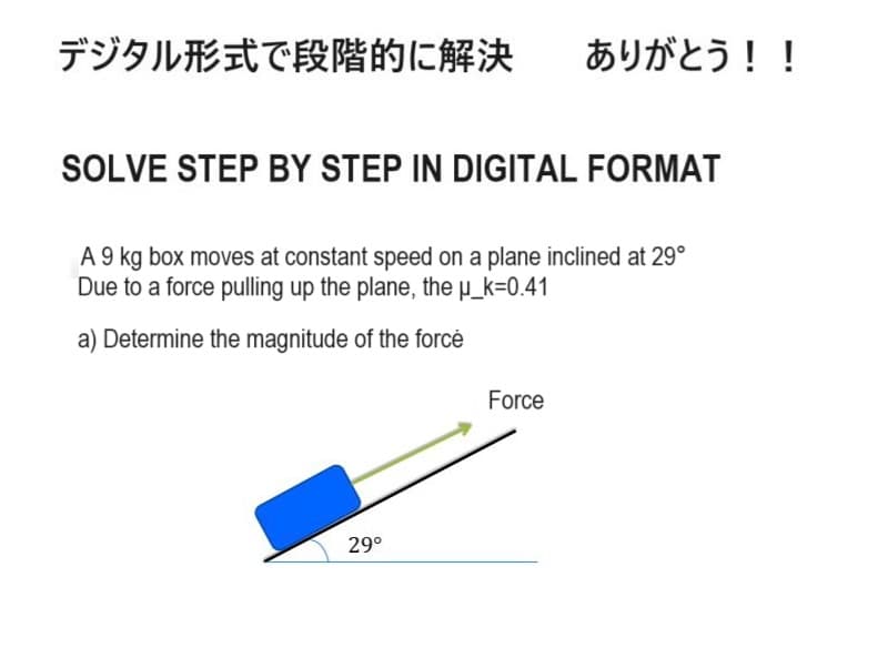 デジタル形式で段階的に解決
ありがとう!!
SOLVE STEP BY STEP IN DIGITAL FORMAT
A 9 kg box moves at constant speed on a plane inclined at 29°
Due to a force pulling up the plane, the μ_k= 0.41
a) Determine the magnitude of the forcé
Force
29°