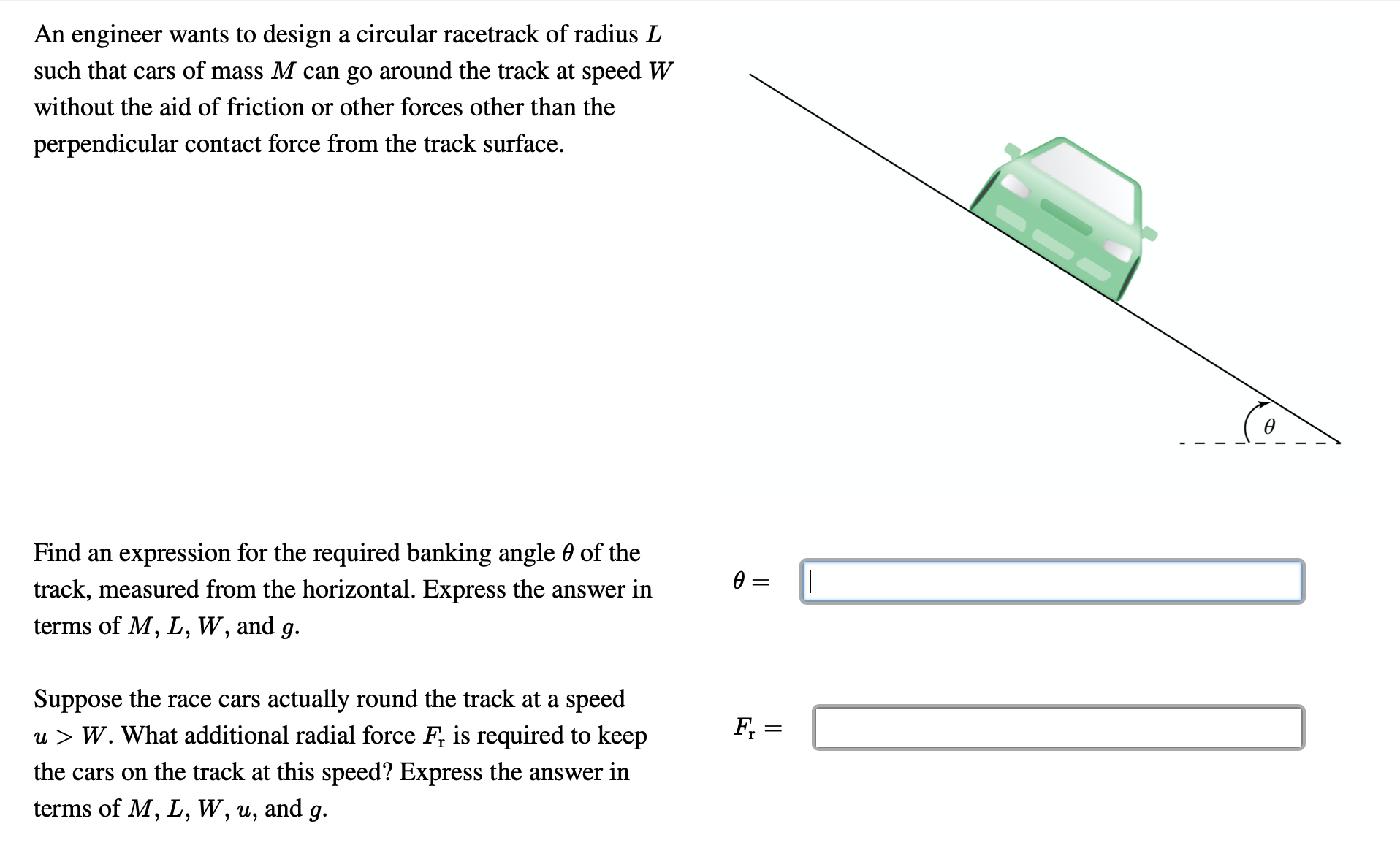 An engineer wants to design a circular racetrack of radius L
such that cars of mass M can go around the track at speed W
without the aid of friction or other forces other than the
perpendicular contact force from the track surface.
Find an expression for the required banking angle 0 of the
track, measured from the horizontal. Express the answer in
terms of M, L, W, and g.
Suppose the race cars actually round the track at a speed
u > W. What additional radial force F, is required to keep
F, =
the cars on the track at this speed? Express the answer in
terms of M, L, W, u, and g.
||

