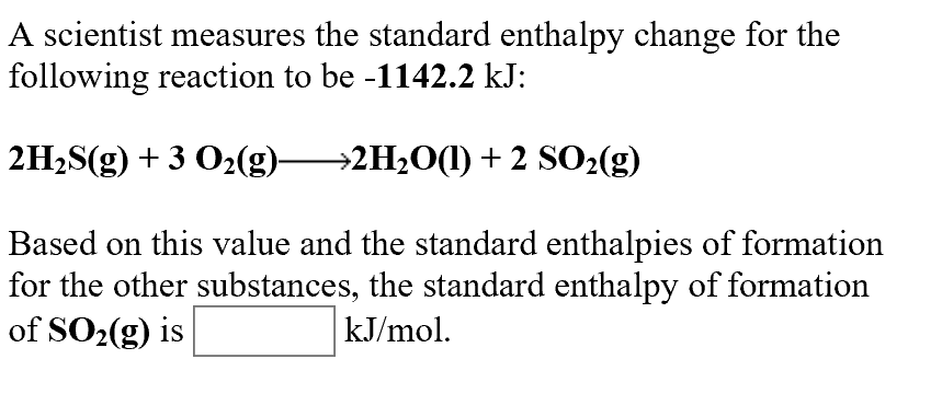 A scientist measures the standard enthalpy change for the
following reaction to be -1142.2 kJ:
2H2S(g)3 O2(g)2H20) +2 SO2(g)
Based on this value and the standard enthalpies of formation
for the other substances, the standard enthalpy of formation
of SO2(g) is
kJ/mol
