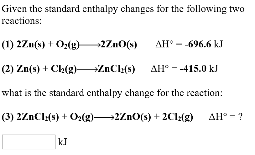 Given the standard enthalpy changes for the following two
reactions:
AHo-696.6 kJ
ΔΗ
(1) 2Zn(s) O2(g)2ZnO(s)
(2) Zn(s)Cl2(g)>ZnCl2(s)
AHo -415.0 kJ
what is the standard enthalpy change for the reaction:
(3) 2ZnCl2(s) O2(g)-
2ZNO(s) 2C12(g)
ΔΗ
kJ
