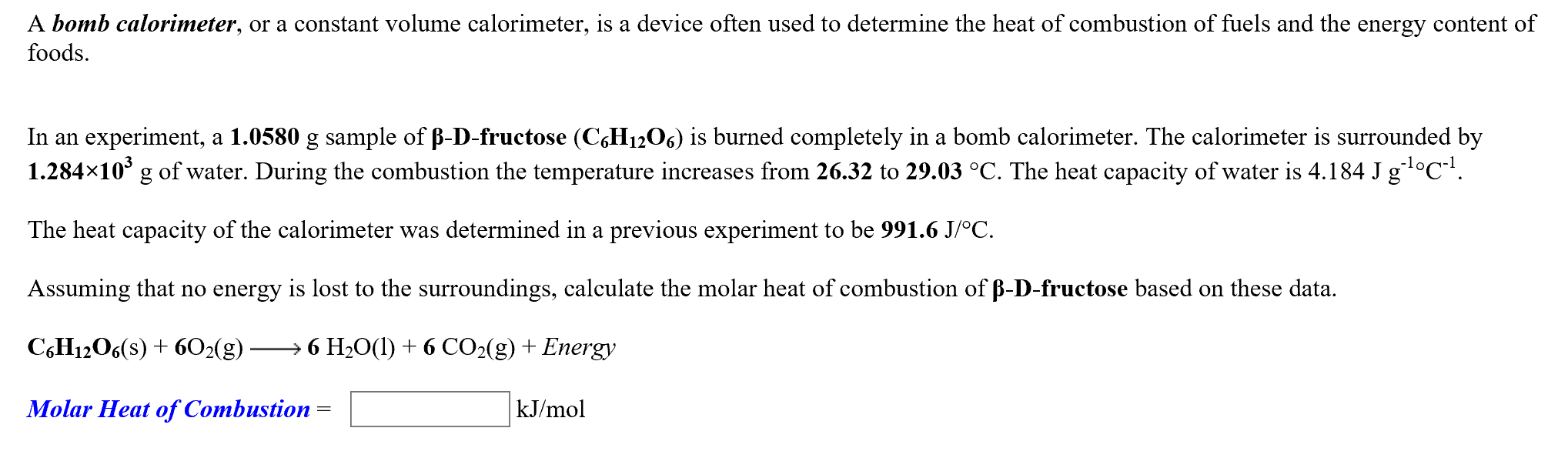 A bomb calorimeter, or a constant volume calorimeter, is a device often used to determine the heat of combustion of fuels and the energy content of
foods
In an experiment, a 1.0580 g sample of B-D-fructose (CH1206) is burned completely in a bomb calorimeter. The calorimeter is surrounded by
1.284x10 g of water. During the combustion the temperature increases from 26.32 to 29.03 °C. The heat capacity of water is 4.184 J 81°C
The heat capacity of the calorimeter was determined in a previous experiment to be 991.6 J/°C
Assuming that no energy is lost to the surroundings, calculate the molar heat of combustion of B-D-fructose based on these data
C6H12O6(s)602(g)
6 H20(l+6 CO2(g) + Energy
Molar Heat of Combustion
kJ/mol
