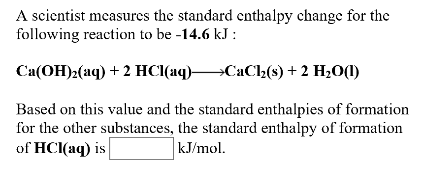 A scientist measures the standard enthalpy change for the
following reaction to be -14.6 kJ :
Ca(OH)2(aq2 HCl(aq)
CaCl2(s) 2 H2O(I)
Based on this value and the standard enthalpies of formation
for the other substances, the standard enthalpy of formation
of HCl(aq) is
kJ/mol
