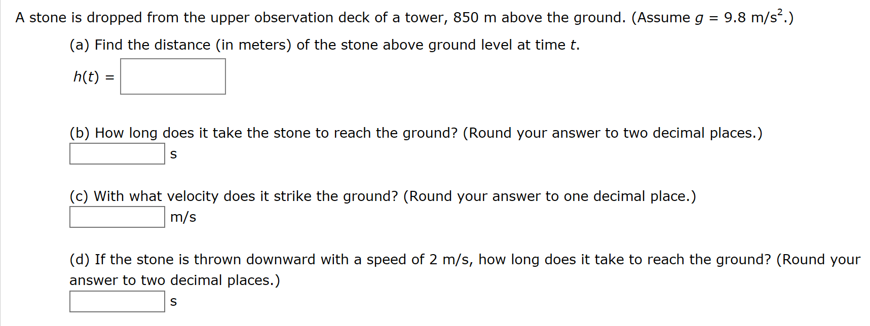 A stone is dropped from the upper observation deck of a tower, 850 m above the ground. (Assume g
9.8 m/s2.)
(a) Find the distance (in meters) of the stone above ground level at time t
h(t)
(b) How long does it take the stone to reach the ground? (Round your answer to two decimal places.)
S
(c) With what velocity does it strike the ground? (Round your answer to one decimal place.)
m/s
(d) If the stone is thrown downward with a speed of 2 m/s, how long does it take to reach the ground? (Round your
answer to two decimal places.)
S
