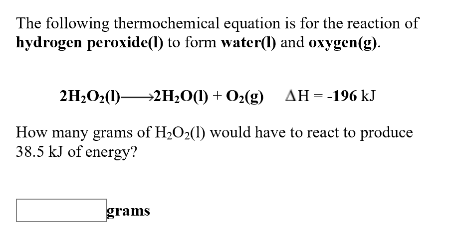 The following thermochemical equation is for the reaction of
hydrogen peroxide(l) to form water() and oxygen(g)
2H2O2(I) 2H2O(l) +02(g) AH -196 kJ
How many grams of H2O2(1) would have to react to produce
38.5 kJ of energy?
grams
