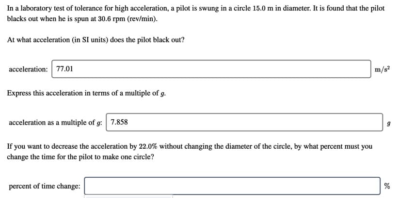 In a laboratory test of tolerance for high acceleration, a pilot is swung in a circle 15.0 m in diameter. It is found that the pilot
blacks out when he is spun at 30.6 rpm (rev/min).
At what acceleration (in SI units) does the pilot black out?
acceleration: 77.01
m/s?
Express this acceleration in terms of a multiple of g.
acceleration as a multiple of g:
7.858
If you want to decrease the acceleration by 22.0% without changing the diameter of the circle, by what percent must you
change the time for the pilot to make one circle?
percent of time change:
