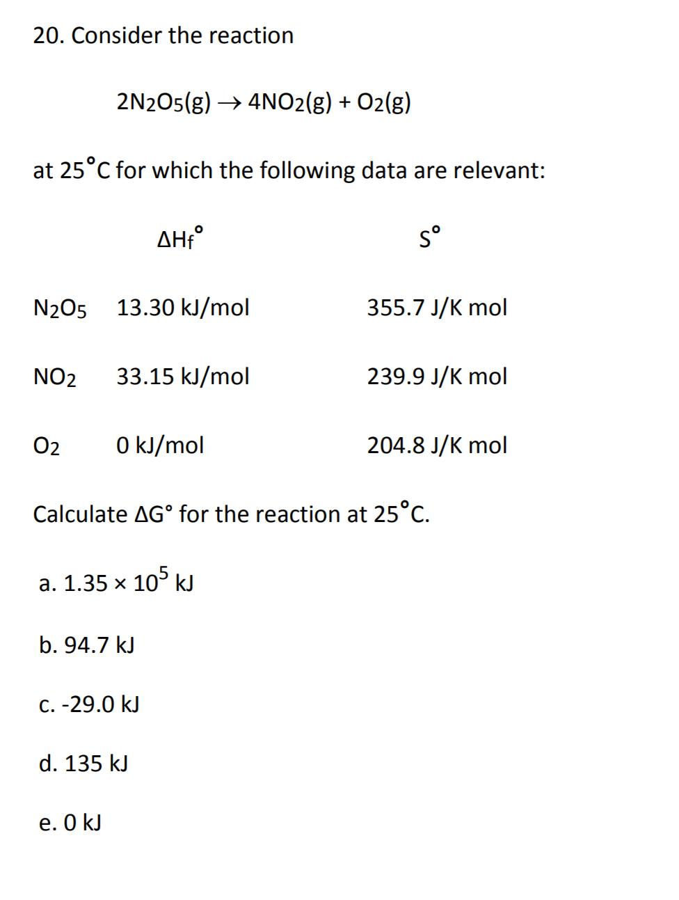 20. Consider the reaction
2N2O5(g)4NO2(g) + O2(g)
at 25°C for which the following data are relevant:
so
ΔΗ
13.30 kJ/mol
355.7 J/K mol
N2O5
33.15 kJ/mol
239.9 J/K mol
NO2
0 kJ/mol
204.8 J/K mol
O2
Calculate AG° for the reaction at 25°C
a. 1.35 x 10 kJ
b.94.7 kJ
C. -29.0 kJ
d. 135 kJ
e. 0 kJ
