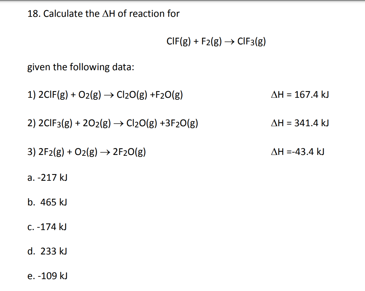 18. Calculate the AH of reaction for
CIF(g)F2(g)> CIF3(g)
given the following data:
1) 2CIF(g)O2(g) -> Cl20(g) +F20(g)
ΔΗ -167.4 kJ
2) 2CIF3(g)202(g)Cl20(g) +3 F2O(g)
ΔΗ-341.4 kJ
3) 2F2(g)O2(g)->2F20(g)
AH -43.4 kJ
a. -217 kJ
b. 465 kJ
c. -174 kJ
d. 233 kJ
е. -109 kJ
