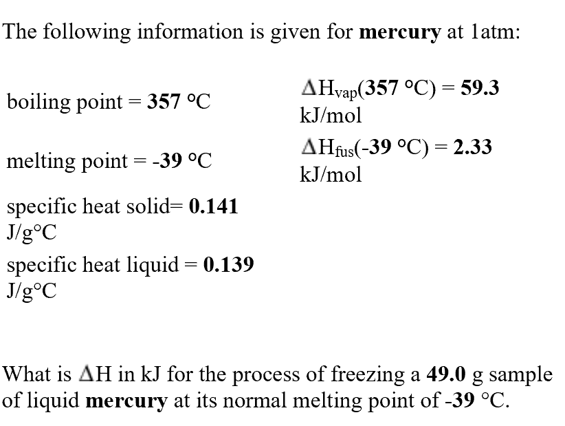 The following information is given for mercury at latm:
AHvap(357°C)= 59.3
kJ/mol
boiling point 357 °C
AHfus(-39 °C)= 2.33
melting point
-39 °C
kJ/mol
specific heat solid= 0.141
J/goC
specific heat liquid
J/g°C
0.139
What is AH in kJ for the process of freezing a 49.0 g sample
of liquid mercury at its normal melting point of -39 °C

