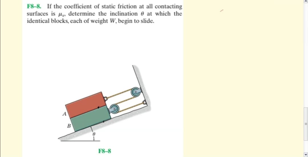 F8-8. If the coefficient of static friction at all contacting
surfaces is p, determine the inclination 0 at which the
identical blocks, each of weight W, begin to slide.
A
B
F8–8
