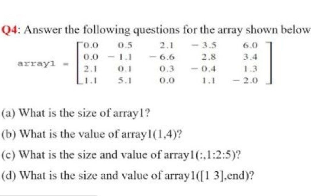 Q4: Answer the following questions for the array shown below
0.5
0.0 1.1
0.1
5.1
2.1 - 3.5
- 6.6
0.3
r0.0
6.0
2.8
3.4
array1
- 0.4
1.1
2.1
1.3
1.1
0.0
- 2.0
(a) What is the size of array1?
(b) What is the value of array 1(1,4)?
(c) What is the size and value of array1(:,1:2:5)?
(d) What is the size and value of array1([1 3].end)?
