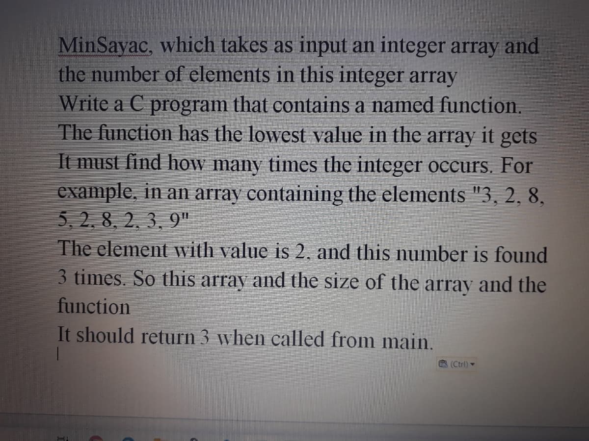 MinSayac, which takes as input an integer array and
the number of elements in this integer array
Write a C program that contains a named function.
The function has the lowest value in the array it gets
It must find how many times the integer occurs. For
example, in an array containing the elements "3, 2, 8,
5, 2. 8, 2. 3, 9"
The element with value is 2, and this number is found
3 times. So this array and the size of the array and the
function
It should return 3 when called from main
