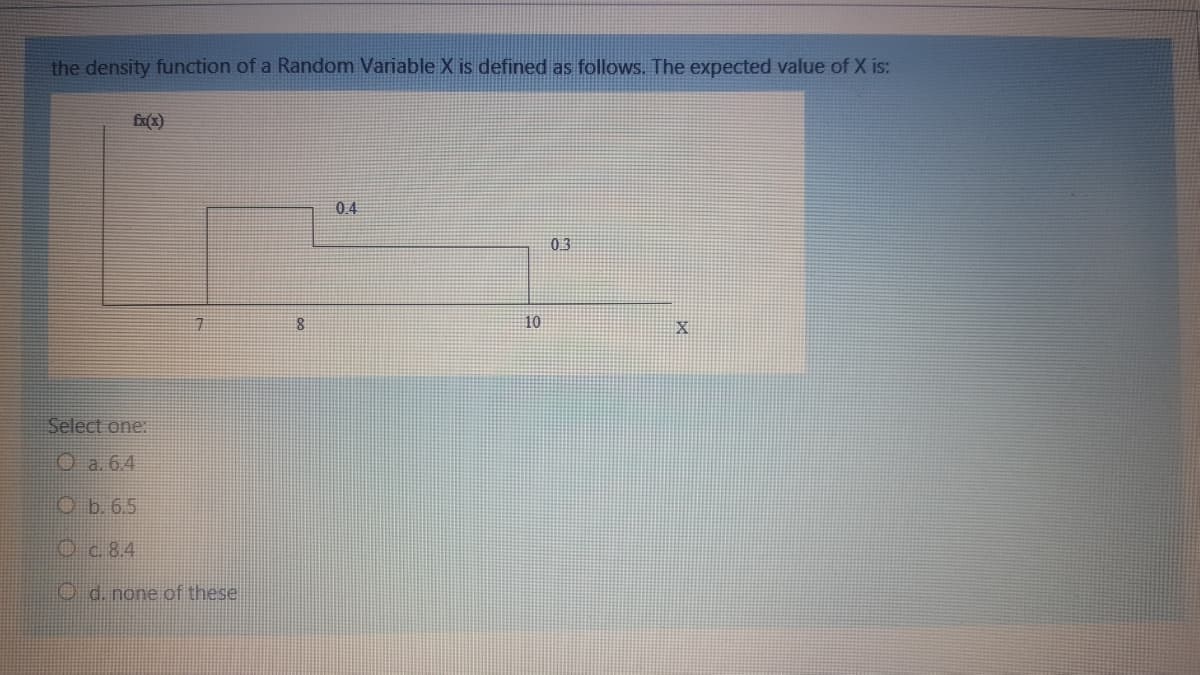 the density function of a Random Variable X is defined as follows.. The expected value of X is:
04
03
10
Select one:
O a. 6.4
Ob. 6.5
Oc.8.4
O d. none of these
