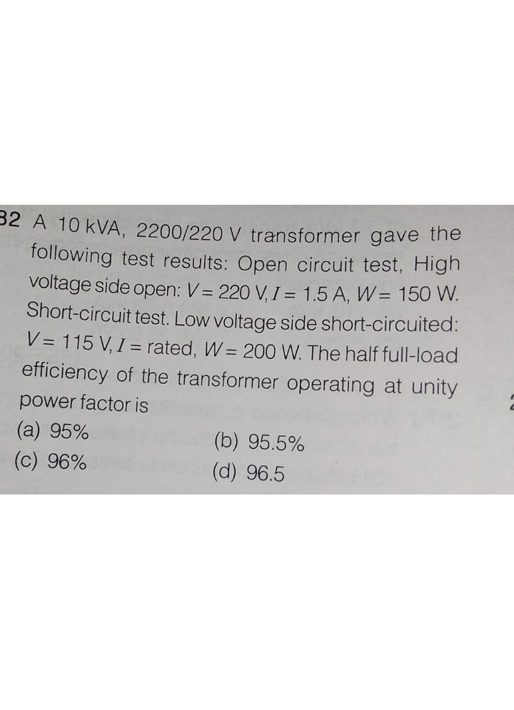 32 A 10 kVA, 2200/220 V transformer gave the
following test results: Open circuit test, High
voltage side open: V= 220 V, I = 1.5 A, W= 150 W.
Short-circuit test. Low voltage side short-circuited:
V= 115 V, I = rated, W = 200 W. The half full-load
efficiency of the transformer operating at unity
power factor is
(a) 95%
(b) 95.5%
(c) 96%
(d) 96.5
