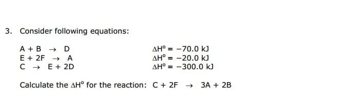 Consider following equations:
A + в > D
E + 2F → A
C - E+ 2D
AH° = -70.0 kJ
AH° = -20.0 kJ
AH° = -300.0 kJ
Calculate the AH° for the reaction: C+ 2F →
ЗА + 2B
