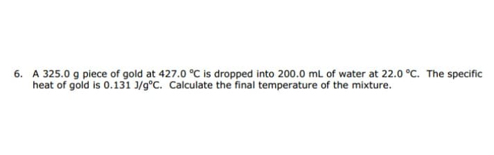 A 325.0 g piece of gold at 427.0 °C is dropped into 200.0 mL of water at 22.0 °C. The specific
heat of gold is 0.131 J/g°C. Calculate the final temperature of the mixture.
