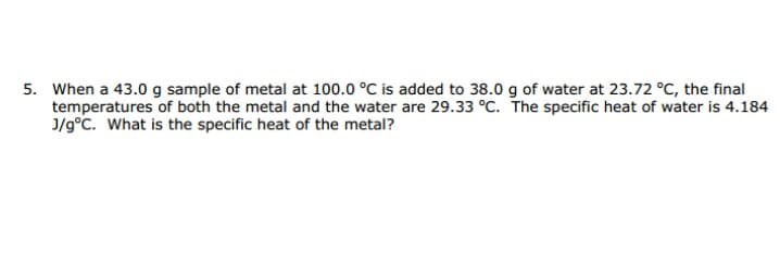 When a 43.0 g sample of metal at 100.0 °C is added to 38.0 g of water at 23.72 °C, the final
temperatures of both the metal and the water are 29.33 °C. The specific heat of water is 4.184
J/g°C. What is the specific heat of the metal?

