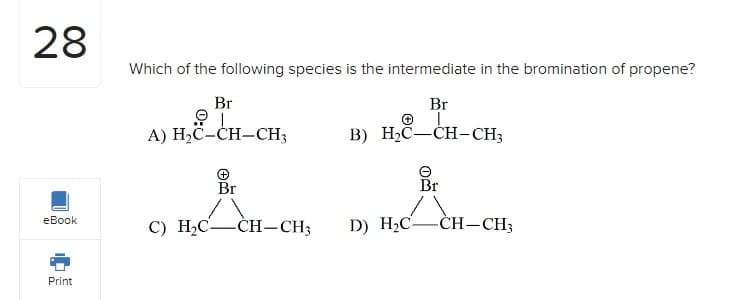28
eBook
Print
Which of the following species is the intermediate in the bromination of propene?
Br
B) H₂C-CH-CH3
Br
I
A) H₂C-CH-CH3
+
Br
Å
C) H2₂C-
-CH-CH3
+
D) H₂C-
Br
-CH-CH3