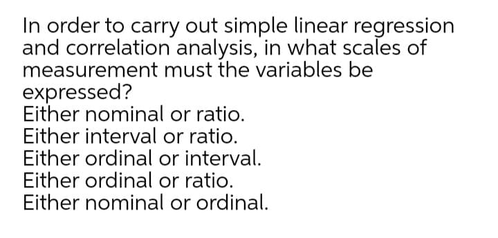 In order to carry out simple linear regression
and correlation analysis, in what scales of
measurement must the variables be
expressed?
Either nominal or ratio.
Either interval or ratio.
Either ordinal or interval.
Either ordinal or ratio.
Either nominal or ordinal.

