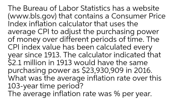 The Bureau of Labor Statistics has a website
(www.bls.gov) that contains a Consumer Price
Index inflation calculator that uses the
average CPI to adjust the purchasing power
of money over different periods of time. The
CPI index value has been calculated every
year since 1913. The calculator indicated that
$2.1 million in 1913 would have the same
purchasing power as $23,930,909 in 2016.
What was the average inflation rate over this
103-year time period?
The average inflation rate was % per year.
