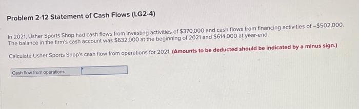Problem 2-12 Statement of Cash Flows (LG2-4)
In 2021, Usher Sports Shop had cash flows from investing activities of $370,000 and cash flows from financing activities of -$502,00.
The balance in the firm's cash account was $632,000 at the beginning of 2021 and $614,000 at year-end.
Calculate Usher Sports Shop's cash flow from operations for 2021. (Amounts to be deducted should be indicated by a minus sign.)
Cash flow from operations
