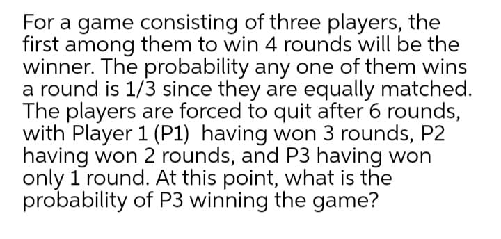 For a game consisting of three players, the
first among them to win 4 rounds will be the
winner. The probability any one of them wins
a round is 1/3 since they are equally matched.
The players are forced to quit after 6 rounds,
with Player 1 (P1) having won 3 rounds, P2
having won 2 rounds, and P3 having won
only 1 round. At this point, what is the
probability of P3 winning the game?
