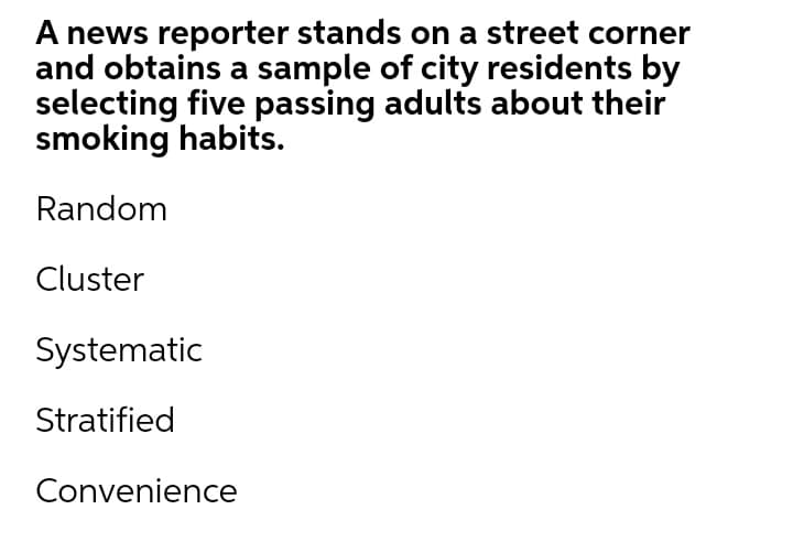 A news reporter stands on a street corner
and obtains a sample of city residents by
selecting five passing adults about their
smoking habits.
Random
Cluster
Systematic
Stratified
Convenience
