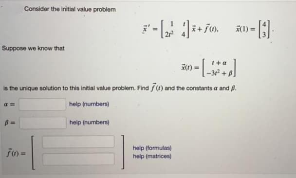 Consider the initial value problem
X(1) =
Suppose we know that
t+a
is the unique solution to this initial value problem. Find f(1) and the constants a and B.
a =
help (numbers)
B =
help (numbers)
help (formulas)
help (matrices)
%3D
