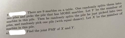 There are 9 marbles on a table. One randomly splits them into
9.
two piles and picks the pile that has MORE marbles. Let Y be the number of
marbles in this pile. Then he randomly splits the pile he just picked into two
piles, and randomly pick one pile (with equal chance). Let X be the number of
marbles in this pile.
a)
Find the joint PMF of X and Y.
