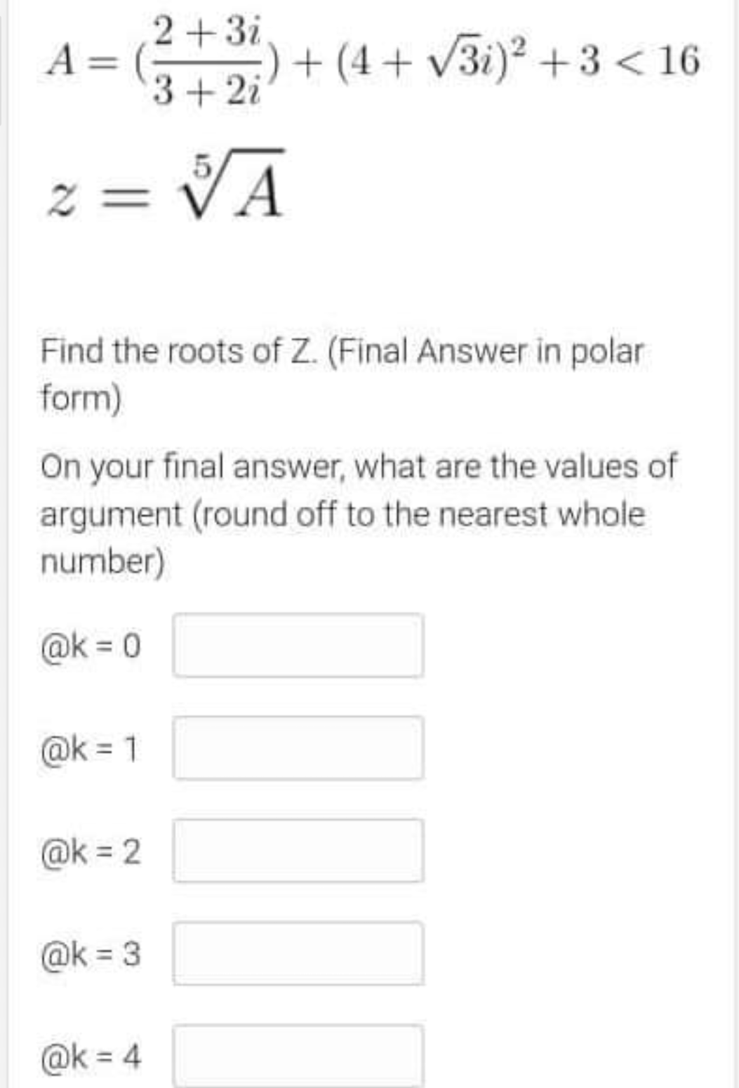 2+3i
:) + (4 + V3i)² +3 < 16
A = (;
3+2i
z = VA
Find the roots of Z. (Final Answer in polar
form)
On your final answer, what are the values of
argument (round off to the nearest whole
number)
@k = 0
@k = 1
@k = 2
@k = 3
@k = 4
%3D

