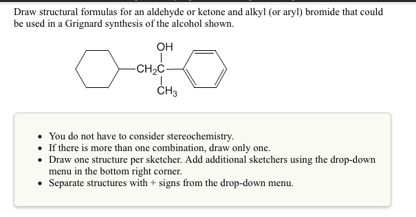 Draw structural formulas for an aldehyde or ketone and alkyl (or aryl) bromide that could
be used in a Grignard synthesis of the alcohol shown.
OH
-CH2C-
ČH3
• You do not have to consider stereochemistry.
• If there is more than one combination, draw only one.
• Draw one structure per sketcher. Add additional sketchers using the drop-down
menu in the bottom right corner.
• Separate structures with + signs from the drop-down menu.
