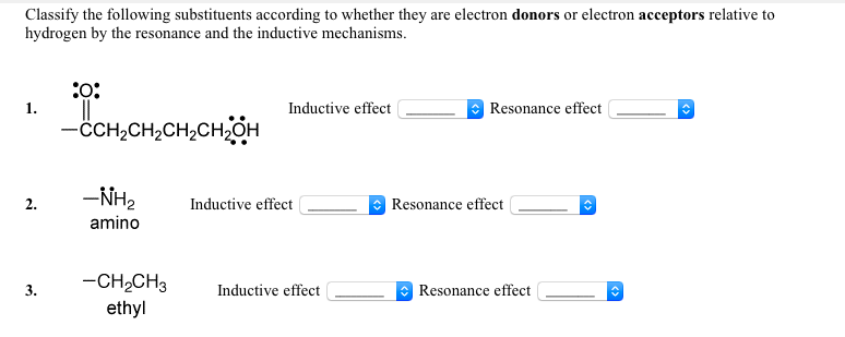 Classify the following substituents according to whether they are electron donors or electron acceptors relative to
hydrogen by the resonance and the inductive mechanisms.
:o:
1.
Inductive effect
Resonance effect
-CH,CH2CH2CHOH
-NH2
Resonance effect
2.
Inductive effect
amino
-CH,CH3
Inductive effect
Resonance effect
ethyl
