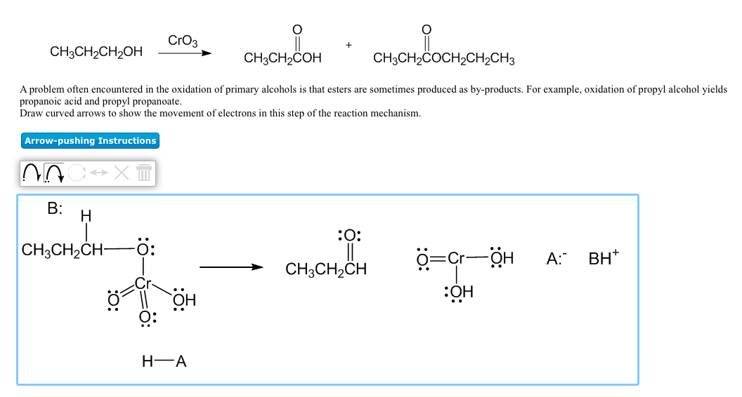 CrO3
CH3CH2CH2OH
CH3CH2COH
CH3CH2COCH2CH2CH3
A problem often encountered in the oxidation of primary alcohols is that esters are sometimes produced as by-products. For example, oxidation of propyl alcohol yields
propanoic acid and propyl propanoate.
Draw curved arrows to show the movement of electrons in this step of the reaction mechanism.
Arrow-pushing Instructions
B:
:0:
CH3CH2CH-
A:
BH*
CH;CH,CH
нӧ:
HÖ
H-A

