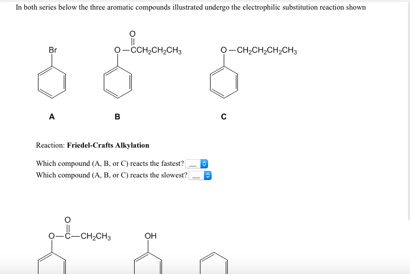 In both series below the three aromatic compounds illustrated undergo the electrophilic substitution reaction shown
o Bononon,
Br
O-CCH2CH2CH3
O-CH2CH2CH2CH3
A
B
Reaction: Friedel-Crafts Alkylation
Which compound (A, B, or C) reacts the fastest?
Which compound (A, B, or C) reacts the slowest?(
ċ-CH2CH3
OH
