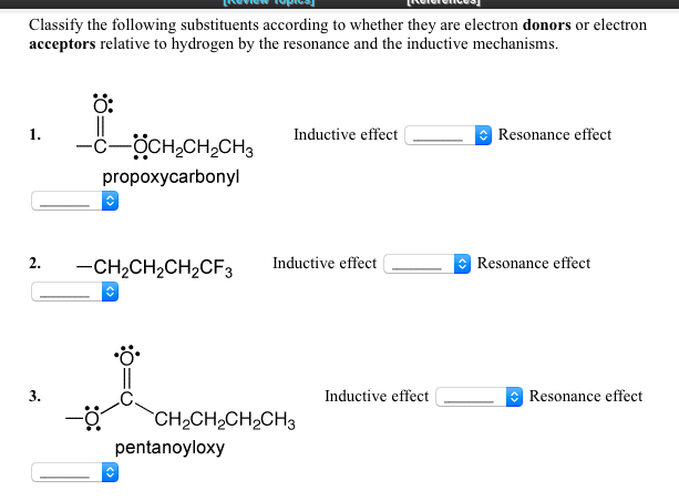 Classify the following substituents according to whether they are electron donors or electron
acceptors relative to hydrogen by the resonance and the inductive mechanisms.
Ö:
1.
Inductive effect
Resonance effect
ÖCH,CH,CH3
propoxycarbonyl
2.
-CH2CH2CH2CF3
Inductive effect
* Resonance effect
3.
Inductive effect
Resonance effect
CH2CH2CH2CH3
pentanoyloxy
