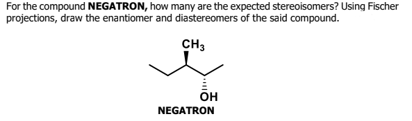 For the compound NEGATRON, how many are the expected stereoisomers? Using Fischer
projections, draw the enantiomer and diastereomers of the said compound.
CH3
он
NEGATRON
