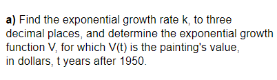 a) Find the exponential growth rate k, to three
decimal places, and determine the exponential growth
function V, for which V(t) is the painting's value,
in dollars, t years after 1950.