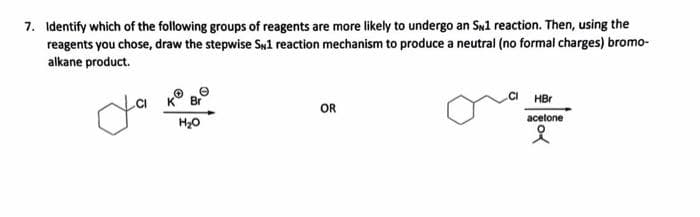 7. Identify which of the following groups of reagents are more likely to undergo an SN1 reaction. Then, using the
reagents you chose, draw the stepwise SN1 reaction mechanism to produce a neutral (no formal charges) bromo-
alkane product.
ya
H₂O
OR
HBr
acetone
i