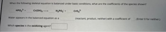 When the following skeletal equation is balanced under basic conditions, what are the coefficients of the species shown?
HPO,2+
Cro,²
Water appears in the balanced equation as a
Which species is the oxidizing agent?
Cr(OH)
H₂PO₂ +
(reactant, product, neither) with a coefficient of
(Enter 0 for neither.)