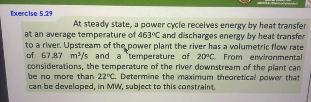 MBES141/Thamodynamics
Exercise 5.29
At steady state, a power cycle receives energy by heat transfer
at an average temperature of 463°C and discharges energy by heat transfer
to a river. Upstream of the power plant the river has a volumetric flow rate
of 67.87 m³/s and a temperature of 20°C. From environmental
considerations, the temperature of the river downstream of the plant can
be no more than 22°C. Determine the maximum theoretical power that
can be developed, in MW, subject to this constraint.
