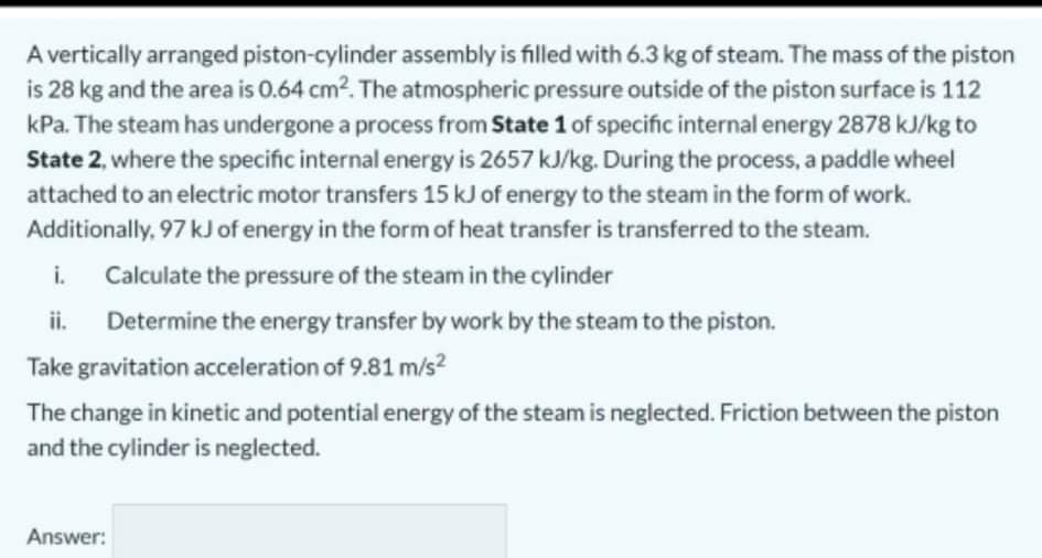 A vertically arranged piston-cylinder assembly is filled with 6.3 kg of steam. The mass of the piston
is 28 kg and the area is 0.64 cm2. The atmospheric pressure outside of the piston surface is 112
kPa. The steam has undergone a process from State 1 of specific internal energy 2878 kJ/kg to
State 2, where the specific internal energy is 2657 kJ/kg. During the process, a paddle wheel
attached to an electric motor transfers 15 kJ of energy to the steam in the form of work.
Additionally, 97 kJ of energy in the form of heat transfer is transferred to the steam.
i.
Calculate the pressure of the steam in the cylinder
ii.
Determine the energy transfer by work by the steam to the piston.
Take gravitation acceleration of 9.81 m/s?
The change in kinetic and potential energy of the steam is neglected. Friction between the piston
and the cylinder is neglected.
Answer:
