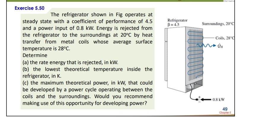 Exercise 5.50
The refrigerator shown in Fig operates at
Refrigerator
B = 4.5
steady state with a coefficient of performance of 4.5
and a power input of 0.8 kW. Energy is rejected from
the refrigerator to the surroundings at 20°C by heat
transfer from metal coils whose average surface
temperature is 28°C.
Surroundings, 20°C
- Coils, 28°C
Determine
(a) the rate energy that is rejected, in kW.
(b) the lowest theoretical temperature inside the
refrigerator, in K.
(c) the maximum theoretical power, in kW, that could
be developed by a power cycle operating between the
coils and the surroundings. Would you recommend
making use of this opportunity for developing power?
0.8 kW
49
Chapler
