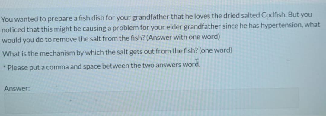 You wanted to prepare a fish dish for your grandfather that he loves the dried salted Codfish. But you
noticed that this might be causing a problem for your elder grandfather since he has hypertension, what
would you do to remove the salt from the fish? (Answer with one word)
What is the mechanism by which the salt gets out from the fish? (one word)
* Please put a comma and space between the two answers word
Answer:
