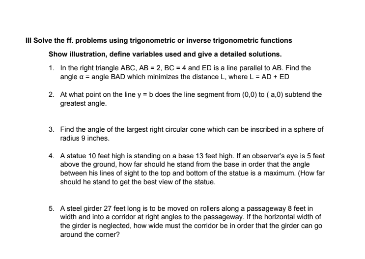 II Solve the ff. problems using trigonometric or inverse trigonometric functions
Show illustration, define variables used and give a detailed solutions.
1. In the right triangle ABC, AB = 2, BC = 4 and ED is a line parallel to AB. Find the
angle a = angle BAD which minimizes the distance L, where L = AD + ED
2. At what point on the line y = b does the line segment from (0,0) to ( a,0) subtend the
greatest angle.
3. Find the angle of the largest right circular cone which can be inscribed in a sphere of
radius 9 inches.
4. A statue 10 feet high is standing on a base 13 feet high. If an observer's eye is 5 feet
above the ground, how far should he stand from the base in order that the angle
between his lines of sight to the top and bottom of the statue is a maximum. (How far
should he stand to get the best view of the statue.
5. A steel girder 27 feet long is to be moved on rollers along a passageway 8 feet in
width and into a corridor at right angles to the passageway. If the horizontal width of
the girder is neglected, how wide must the corridor be in order that the girder can go
around the corner?
