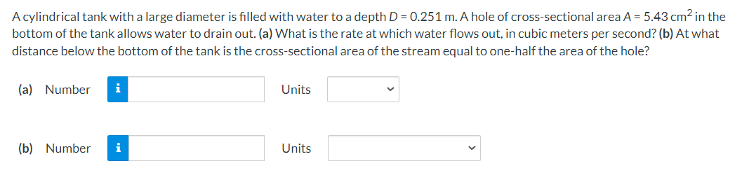 A cylindrical tank with a large diameter is filled with water to a depth D = 0.251 m. A hole of cross-sectional area A = 5.43 cm2 in the
bottom of the tank allows water to drain out. (a) What is the rate at which water flows out, in cubic meters per second? (b) At what
distance below the bottom of the tank is the cross-sectional area of the stream equal to one-half the area of the hole?
(a) Number
i
Units
(b) Number
i
Units
